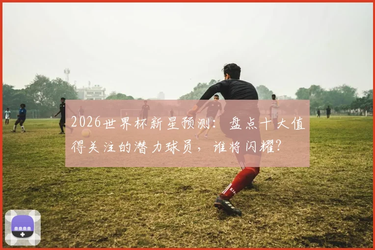 2026世界杯新星预测：盘点十大值得关注的潜力球员，谁将闪耀？
