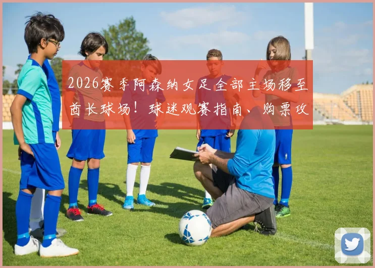 2026赛季阿森纳女足全部主场移至酋长球场!球迷观赛指南、购票攻略及对球队发展的影响深度分析