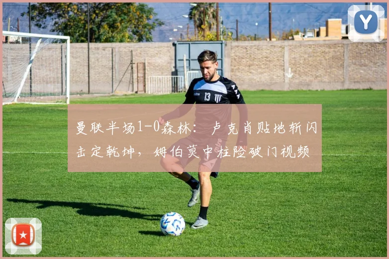 曼联半场1-0森林：卢克肖贴地斩闪击定乾坤，姆伯莫中柱险破门视频详解