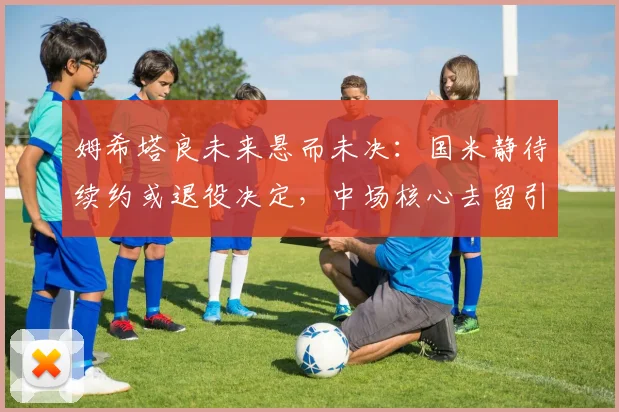 姆希塔良未来悬而未决：国米静待续约或退役决定，中场核心去留引关注