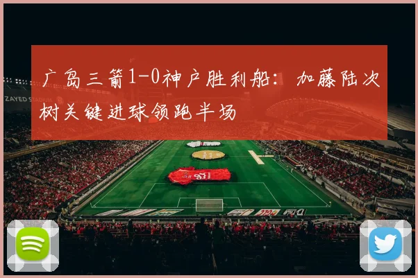 广岛三箭1-0神户胜利船：加藤陆次树关键进球领跑半场